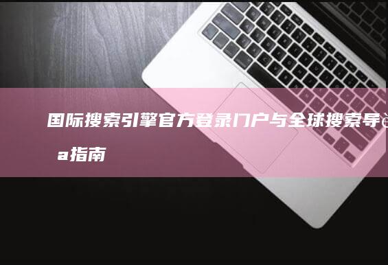 国际搜索引擎官方登录门户与全球搜索导航指南