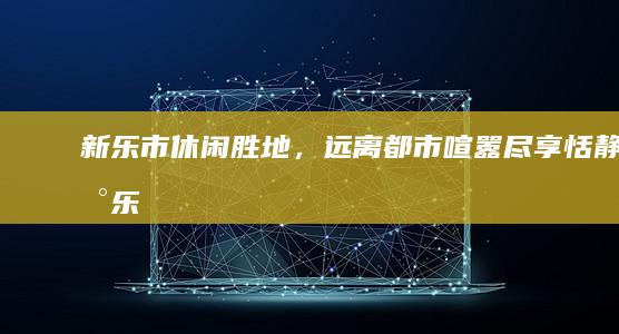 新乐市：休闲胜地，远离都市喧嚣尽享恬静 (新乐市休闲娱乐一条街在哪)